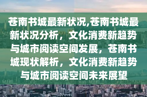 苍南书城最新状况,苍南书城最新状况分析，文化消费新趋势与城市阅读空间发展，苍南书城现状解析，文化消费新趋势与城市阅读空间未来展望