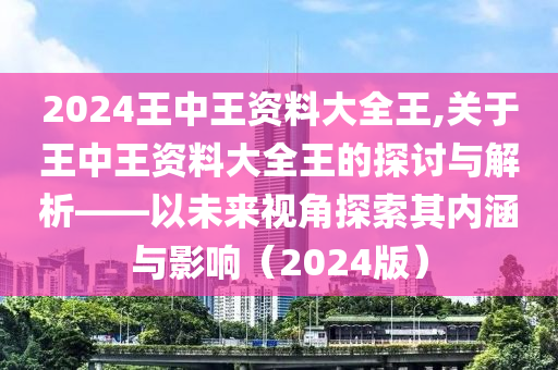 2024王中王资料大全王,关于王中王资料大全王的探讨与解析——以未来视角探索其内涵与影响（2024版）