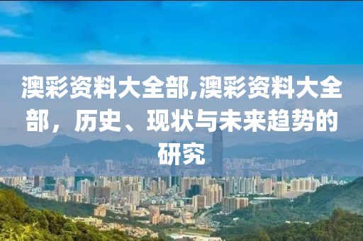 澳彩资料大全部,澳彩资料大全部，历史、现状与未来趋势的研究