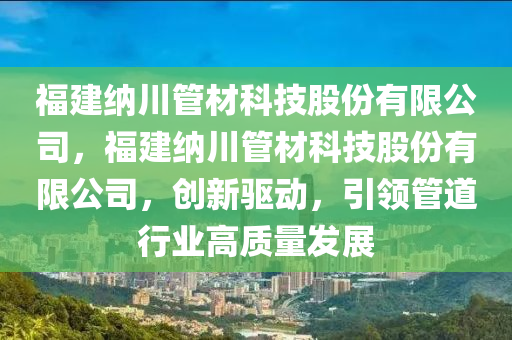 福建纳川管材科技股份有限公司，福建纳川管材科技股份有限公司，创新驱动，引领管道行业高质量发展