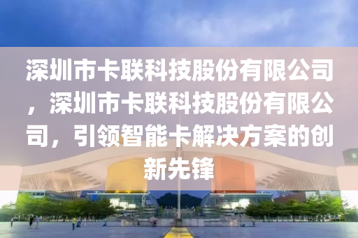 深圳市卡联科技股份有限公司，深圳市卡联科技股份有限公司，引领智能卡解决方案的创新先锋