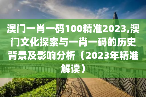 澳门一肖一码100精准2023,澳门文化探索与一肖一码的历史背景及影响分析（2023年精准解读）