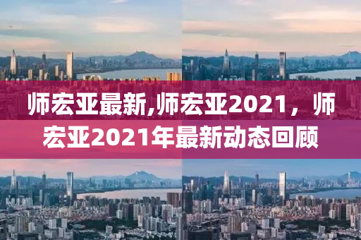 师宏亚最新,师宏亚2021，师宏亚2021年最新动态回顾