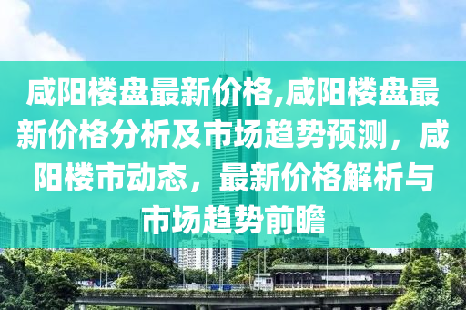 咸阳楼盘最新价格,咸阳楼盘最新价格分析及市场趋势预测，咸阳楼市动态，最新价格解析与市场趋势前瞻