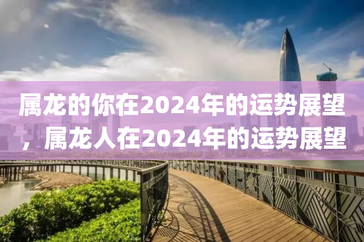 属龙的你在2024年的运势展望，属龙人在2024年的运势展望