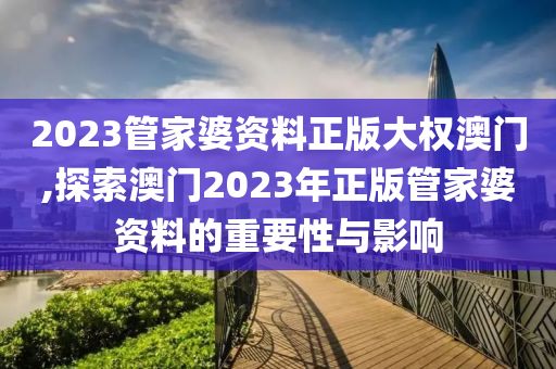 2023管家婆资料正版大权澳门,探索澳门2023年正版管家婆资料的重要性与影响