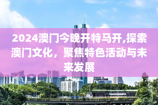 2024澳门今晚开特马开,探索澳门文化，聚焦特色活动与未来发展