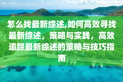 怎么找最新综述,如何高效寻找最新综述，策略与实践，高效追踪最新综述的策略与技巧指南