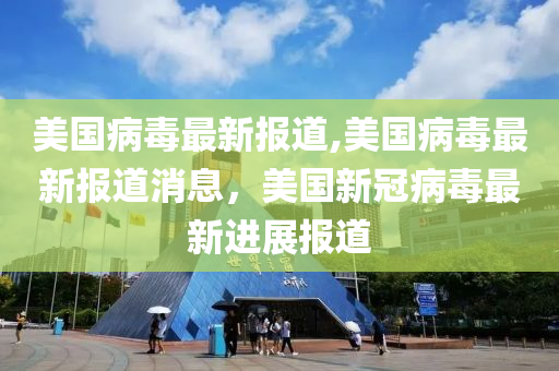 美国病毒最新报道,美国病毒最新报道消息，美国新冠病毒最新进展报道