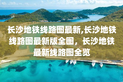 长沙地铁线路图最新,长沙地铁线路图最新版全图，长沙地铁最新线路图全览