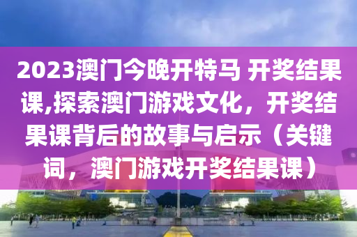 2023澳门今晚开特马 开奖结果课,探索澳门游戏文化，开奖结果课背后的故事与启示（关键词，澳门游戏开奖结果课）