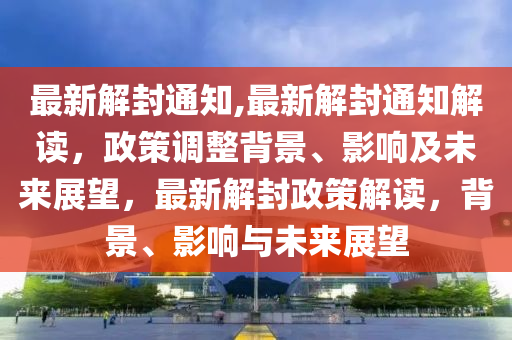 最新解封通知,最新解封通知解读，政策调整背景、影响及未来展望，最新解封政策解读，背景、影响与未来展望